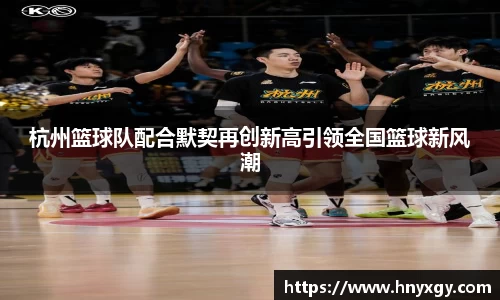 杭州篮球队配合默契再创新高引领全国篮球新风潮